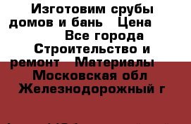  Изготовим срубы домов и бань › Цена ­ 1 000 - Все города Строительство и ремонт » Материалы   . Московская обл.,Железнодорожный г.